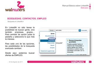 Walnuters
20 de Agosto de 2011
Búsqueda en LinkedIN II
Nota: Si se vuelve a pulsar
sobre la pestaña “página de
empleos” se nos abrirá la
pantalla que aparece en la
siguiente diapositiva y desde
la cual podemos configurar
alertas de empleo generales.
Se pueden ir guardando
las búsquedas que
hacemos si se quiere y
configurar una alerta en el
correo con esta búsqueda.
BÚSQUEDAS. CONTACTOS. EMPLEO
Manual Básico sobre LinkedIN
 