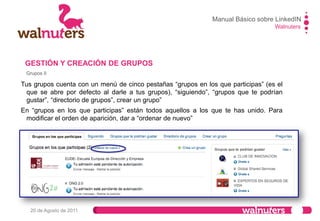 Manual Básico LinkedIN
Walnuters
20 de Agosto de 2011
Grupos III
Al darle a “ordenar de
nuevo” tus grupos
aparecerán de esta forma.
En esta pantalla podrás
decidir el orden en que
aparecen tus grupos.
GESTIÓN Y CREACIÓN DE GRUPOS
 