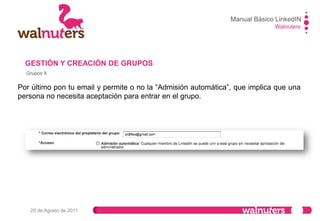 Manual Básico LinkedIN
Walnuters
20 de Agosto de 2011
Grupos XI
GESTIÓN Y CREACIÓN DE GRUPOS
Cuando te unes a un grupo, este está
visible por defecto en tu perfil en el
apartado de información adicional.
Desde él, podrás modificar su
visibilidad e incluso abandonar el
grupo.
Pulse sobre “cambiar
visibilidad” para ello.
 
