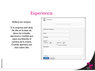 Experiencia	

  Rellena los campos.	

             	

Si la empresa está dada
  de alta en la base de
   datos de LinkedIn,
aparecerá a medida que
  vayas escribiendo el
 nombre de la misma.	

 Cuando aparezca, haz
     click sobre ella.	

              	





                                       10	
  
 