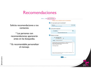 Recomendaciones	


Solicita recomendaciones a tus
           contactos.	

                	

       * Las personas con
 recomendaciones aparecerán
    antes en las búsquedas.	

                	

* Es recomendable personalizar
           el mensaje.	





                                  15	
  
 