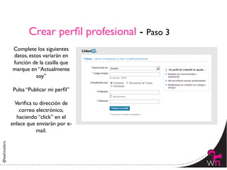Crear perﬁl profesional - Paso 3	

 Complete los siguientes
 datos, estos variarán en
 función de la casilla que
 marque en “Actualmente
           soy”	

             	

 Pulsa “Publicar mi perﬁl”	

             	

  Veriﬁca tu dirección de
    correo electrónico,
   haciendo “click” en el
enlace que enviarán por e-
           mail.	





                                              6	
  
 