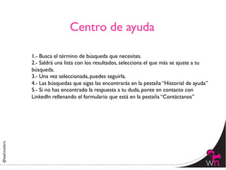 Centro de ayuda	


1.- Busca el término de búsqueda que necesites.	

2.- Saldrá una lista con los resultados, selecciona el que más se ajuste a tu
búsqueda.	

3.- Una vez seleccionada, puedes seguirla.	

4.- Las búsquedas que sigas las encontrarás en la pestaña “Historial de ayuda”	

5.- Si no has encontrado la respuesta a tu duda, ponte en contacto con
LinkedIn rellenando el formulario que está en la pestaña “Contáctanos”	





                                                                                92	
  
 