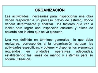 ORGANIZACIÓN
Las actividades necesarias para inspeccionar una obra
deben responder a un proceso previo de estudio, donde
deberá determinarse y analizar los factores que van a
incidir para lograr una inspección eficiente y eficaz de
acuerdo con la obra que se va ejecutar.
Una vez definido en términos generales lo que debe
realizarse, corresponde a la organización agrupar las
actividades específicas, y obtener y disponer los elementos
requeridos en unidades operativas adecuadas,
estableciendo las líneas de mando y sistemas para su
óptima utilización.
 