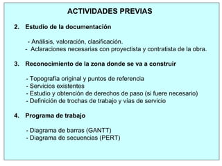 ACTIVIDADES PREVIAS
2. Estudio de la documentación
- Análisis, valoración, clasificación.
- Aclaraciones necesarias con proyectista y contratista de la obra.
3. Reconocimiento de la zona donde se va a construir
- Topografía original y puntos de referencia
- Servicios existentes
- Estudio y obtención de derechos de paso (si fuere necesario)
- Definición de trochas de trabajo y vías de servicio
4. Programa de trabajo
- Diagrama de barras (GANTT)
- Diagrama de secuencias (PERT)
 