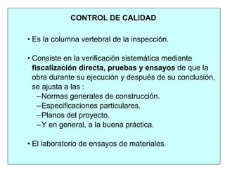 • Es la columna vertebral de la inspección.
• Consiste en la verificación sistemática mediante
fiscalización directa, pruebas y ensayos de que la
obra durante su ejecución y después de su conclusión,
se ajusta a las :
–Normas generales de construcción.
–Especificaciones particulares.
–Planos del proyecto.
–Y en general, a la buena práctica.
• El laboratorio de ensayos de materiales.
CONTROL DE CALIDAD
 
