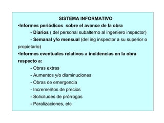 SISTEMA INFORMATIVO
•Informes periódicos sobre el avance de la obra
- Diarios ( del personal subalterno al ingeniero inspector)
- Semanal y/o mensual (del ing inspector a su superior o
propietario)
•Informes eventuales relativos a incidencias en la obra
respecto a:
- Obras extras
- Aumentos y/o disminuciones
- Obras de emergencia
- Incrementos de precios
- Solicitudes de prórrogas
- Paralizaciones, etc
 