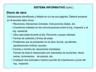 SISTEMA INFORMATIVO (cont.)
Debidamente identificado y foliado en c/u de sus páginas. Deberá anotarse
en él asuntos tales como:
• Reuniones. Decisiones tomadas. Instrucciones dadas, etc.
• Cuestiones tratadas en las comunicaciones entre el Ing. inspector y el
Ing. residente.
• Obra ejecutada durante el día. Personal y equipo utilizado
• Fechas de solicitud y firmas de actas
• Problemas que se presenten en la obra: lluvias, accidentes,
paralizaciones (indicar causas)
• Fechas y montos de valuaciones tramitadas
Fechas de todo lo relacionado con solicitudes de aumentos, obras
extras, incrementos de precios, etc.
• Cualquier otra actividad o hecho ocurrido de importancia a juicio del
Ing. inspector.
Diario de obra
 