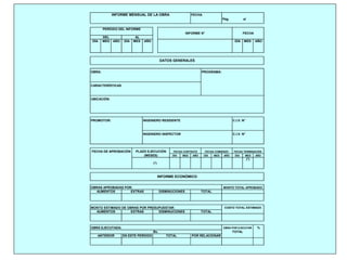 FECHA
Pág. al
DEL AL
DÍA MES AÑO DÍA MES AÑO DÍA MES AÑO
OBRA: PROGRAMA:
CARACTERÍSTICAS
UBICACIÓN:
PROMOTOR: INGENIERO RESIDENTE C.I.V. N°
INGENIERO INSPECTOR C.I.V. N°
DÍA MES AÑO DÍA MES AÑO DÍA MES AÑO
(*)
(*)
OBRAS APROBADAS POR:
MONTO ESTIMADO DE OBRAS POR PRESUPUESTAR:
OBRA EJECUTADA: %
TOTAL
DISMINUCIONES TOTAL
DATOS GENERALES
PERÍODO DEL INFORME
INFORME N° FECHA
INFORME MENSUAL DE LA OBRA
OBRA POR EJECUTAR
COSTO TOTAL ESTIMADO
MONTO TOTAL APROBADO
INFORME ECONÓMICO
FECHA DE APROBACIÓN PLAZO EJECUCIÓN
(MESES)
FECHA CONTRATO FECHA COMIENZO
AUMENTOS EXTRAS
DISMINUCIONES
EXTRAS
AUMENTOS
FECHA TERMINACIÓN
TOTAL
POR RELACIONAR
Bs.
ANTERIOR EN ESTE PERÍODO TOTAL
 