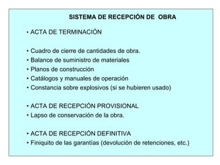 SISTEMA DE RECEPCIÓN DE OBRA
• ACTA DE TERMINACIÓN
• Cuadro de cierre de cantidades de obra.
• Balance de suministro de materiales
• Planos de construcción
• Catálogos y manuales de operación
• Constancia sobre explosivos (si se hubieren usado)
• ACTA DE RECEPCIÓN PROVISIONAL
• Lapso de conservación de la obra.
• ACTA DE RECEPCIÓN DEFINITIVA
• Finiquito de las garantías (devolución de retenciones, etc.)
 