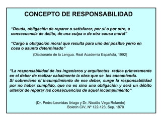 CONCEPTO DE RESPONSABILIDAD
“Deuda, obligación de reparar o satisfacer, por sí o por otro, a
consecuencia de delito, de una culpa o de otra causa moral”
“Cargo u obligación moral que resulta para uno del posible yerro en
cosa o asunto determinado”
(Diccionario de la Lengua. Real Academia Española, 1992)
“La responsabilidad de los ingenieros y arquitectos radica primeramente
en el deber de realizar cabalmente la obra que se les encomienda.
Si sobreviene el incumplimiento de ese deber, surge la responsabilidad
por no haber cumplido, que no es sino una obligación y será un débito
ulterior de reparar las consecuencias de aquel incumplimiento”
(Dr. Pedro Leonidas Itriago y Dr, Nicolás Vega Rolando)
Boletín CIV, Nº 122-123, Sep. 1970
 