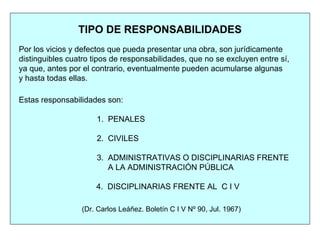 TIPO DE RESPONSABILIDADES
Por los vicios y defectos que pueda presentar una obra, son jurídicamente
distinguibles cuatro tipos de responsabilidades, que no se excluyen entre sí,
ya que, antes por el contrario, eventualmente pueden acumularse algunas
y hasta todas ellas.
Estas responsabilidades son:
1. PENALES
2. CIVILES
3. ADMINISTRATIVAS O DISCIPLINARIAS FRENTE
A LA ADMINISTRACIÓN PÚBLICA
4. DISCIPLINARIAS FRENTE AL C I V
(Dr. Carlos Leáñez. Boletín C I V Nº 90, Jul. 1967)
 