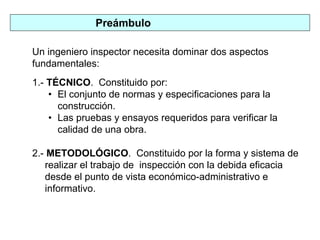 Preámbulo
Un ingeniero inspector necesita dominar dos aspectos
fundamentales:
1.- TÉCNICO. Constituido por:
• El conjunto de normas y especificaciones para la
construcción.
• Las pruebas y ensayos requeridos para verificar la
calidad de una obra.
2.- METODOLÓGICO. Constituido por la forma y sistema de
realizar el trabajo de inspección con la debida eficacia
desde el punto de vista económico-administrativo e
informativo.
 