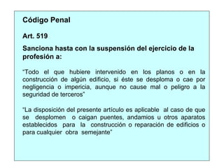 Sanciona hasta con la suspensión del ejercicio de la
profesión a:
“Todo el que hubiere intervenido en los planos o en la
construcción de algún edificio, si éste se desploma o cae por
negligencia o impericia, aunque no cause mal o peligro a la
seguridad de terceros”
Código Penal
Art. 519
“La disposición del presente artículo es aplicable al caso de que
se desplomen o caigan puentes, andamios u otros aparatos
establecidos para la construcción o reparación de edificios o
para cualquier obra semejante”
 