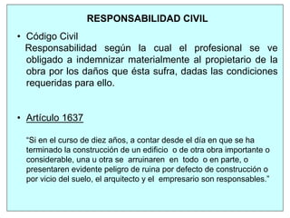 RESPONSABILIDAD CIVIL
• Código Civil
Responsabilidad según la cual el profesional se ve
obligado a indemnizar materialmente al propietario de la
obra por los daños que ésta sufra, dadas las condiciones
requeridas para ello.
• Artículo 1637
“Si en el curso de diez años, a contar desde el día en que se ha
terminado la construcción de un edificio o de otra obra importante o
considerable, una u otra se arruinaren en todo o en parte, o
presentaren evidente peligro de ruina por defecto de construcción o
por vicio del suelo, el arquitecto y el empresario son responsables.”
 