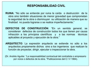 RESPONSABILIDAD CIVIL
RUINA: “No sólo se entiende por ruina la caída o destrucción de la
obra sino también situaciones de menor gravedad que comprometan
la seguridad de la obra o disminuyan su utilización de manera que su
finalidad no pueda lograrse o se realice imperfectamente.”
DEFECTOS DE CONSTRUCCIÓN: “En un sentido general, se
consideran defectos de construcción todos los que tienen por causa
infracción a los principios científicos y a las normas técnicas
aplicables al proyecto y ejecución de la obra.”
ARQUITECTO: La expresión arquitecto se extiende no sólo a los
arquitectos propiamente dichos sino a los ingenieros que realizan la
función de proyectar, dirigir, ejecutar o inspeccionar la obra.
(Dr. Andrés Aguilar. “La responsabilidad contractual del contratista o empresario
por vicios o defectos de la obra. ”Publicaciones del C I V 1964).
 