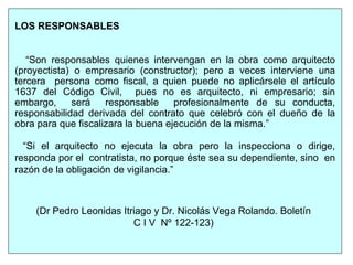LOS RESPONSABLES
“Son responsables quienes intervengan en la obra como arquitecto
(proyectista) o empresario (constructor); pero a veces interviene una
tercera persona como fiscal, a quien puede no aplicársele el artículo
1637 del Código Civil, pues no es arquitecto, ni empresario; sin
embargo, será responsable profesionalmente de su conducta,
responsabilidad derivada del contrato que celebró con el dueño de la
obra para que fiscalizara la buena ejecución de la misma.”
“Si el arquitecto no ejecuta la obra pero la inspecciona o dirige,
responda por el contratista, no porque éste sea su dependiente, sino en
razón de la obligación de vigilancia.”
(Dr Pedro Leonidas Itriago y Dr. Nicolás Vega Rolando. Boletín
C I V Nº 122-123)
 