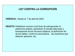 VIGENCIA : Desde el 7 de abril de 2003
OBJETO: Establecer normas a los fines de salvaguardar el
patrimonio público, garantizar el manejo adecuado y
transparente de los recursos públicos, la tipificación de
de los delitos contra la cosa pública, las sanciones que
deberán aplicarse, etc.
LEY CONTRA LA CORRUPCIÓN
 