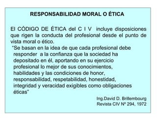 RESPONSABILIDAD MORAL O ÉTICA
El CÓDIGO DE ÉTICA del C I V incluye disposiciones
que rigen la conducta del profesional desde el punto de
vista moral o ético.
“Se basan en la idea de que cada profesional debe
responder a la confianza que la sociedad ha
depositado en él, aportando en su ejercicio
profesional lo mejor de sus conocimientos,
habilidades y las condiciones de honor,
responsabilidad, respetabilidad, honestidad,
integridad y veracidad exigibles como obligaciones
éticas”
Ing.David D. Brillembourg
Revista CIV Nº 294, 1972
 