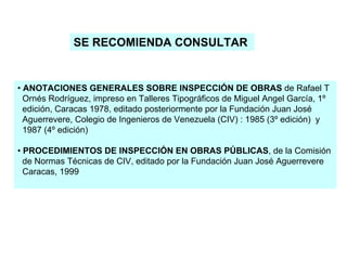 SE RECOMIENDA CONSULTAR
• ANOTACIONES GENERALES SOBRE INSPECCIÓN DE OBRAS de Rafael T
Ornés Rodríguez, impreso en Talleres Tipográficos de Miguel Angel García, 1º
edición, Caracas 1978, editado posteriormente por la Fundación Juan José
Aguerrevere, Colegio de Ingenieros de Venezuela (CIV) : 1985 (3º edición) y
1987 (4º edición)
• PROCEDIMIENTOS DE INSPECCIÓN EN OBRAS PÚBLICAS, de la Comisión
de Normas Técnicas de CIV, editado por la Fundación Juan José Aguerrevere
Caracas, 1999
 
