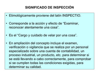 • Etimológicamente proviene del latín INSPECTIO.
• Corresponde a la acción y efecto de “Examinar,
reconocer atentamente una cosa”.
• Es el “Cargo y cuidado de velar por una cosa”.
• En ampliación del concepto incluye el examen,
verificación o vigilancia que se realiza por un personal
especializado sobre una cuenta de contabilidad, un
proceso industrial, un producto, etc. para determinar si
se está llevando a cabo correctamente, para comprobar
si se cumplen todas las condiciones exigidas, para
determinar su calidad.
SIGNIFICADO DE INSPECCIÓN
 