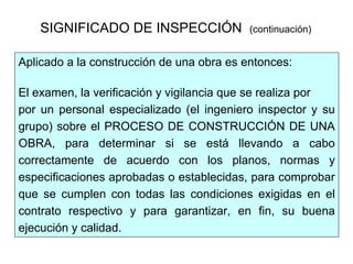 SIGNIFICADO DE INSPECCIÓN (continuación)
Aplicado a la construcción de una obra es entonces:
El examen, la verificación y vigilancia que se realiza por
por un personal especializado (el ingeniero inspector y su
grupo) sobre el PROCESO DE CONSTRUCCIÓN DE UNA
OBRA, para determinar si se está llevando a cabo
correctamente de acuerdo con los planos, normas y
especificaciones aprobadas o establecidas, para comprobar
que se cumplen con todas las condiciones exigidas en el
contrato respectivo y para garantizar, en fin, su buena
ejecución y calidad.
 
