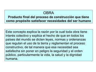 OBRA
Producto final del proceso de construcción que tiene
como propósito satisfacer necesidades del ser humano
Este concepto explica la razón por la cual toda obra tiene
interés colectivo y explica el hecho de que en todos los
países del mundo se dicten leyes, normas y ordenanzas
que regulan el uso de la tierra y reglamentan el proceso
constructivo, de tal manera que esa necesidad sea
satisfecha sin poner en peligro la seguridad y el orden
público, particularmente la vida, la salud y la dignidad
humana.
 