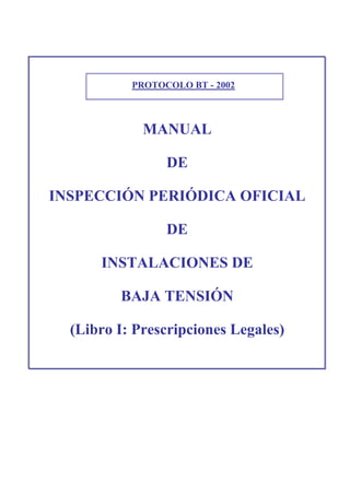 PROTOCOLO BT - 2002
MANUAL
DE
INSPECCIÓN PERIÓDICA OFICIAL
DE
INSTALACIONES DE
BAJA TENSIÓN
(Libro I: Prescripciones Legales)
 