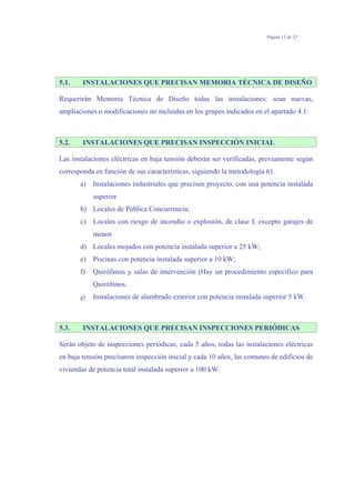 Página 12 de 23
5.1. INSTALACIONES QUE PRECISAN MEMORIA TÉCNICA DE DISEÑO
Requerirán Memoria Técnica de Diseño todas las instalaciones: sean nuevas,
ampliaciones o modificaciones no incluidas en los grupos indicados en el apartado 4.1.
5.2. INSTALACIONES QUE PRECISAN INSPECCIÓN INICIAL
Las instalaciones eléctricas en baja tensión deberán ser verificadas, previamente según
corresponda en función de sus características, siguiendo la metodología 61.
a) Instalaciones industriales que precisen proyecto, con una potencia instalada
superior
b) Locales de Pública Concurrencia;
c) Locales con riesgo de incendio o explosión, de clase I, excepto garajes de
menos
d) Locales mojados con potencia instalada superior a 25 kW;
e) Piscinas con potencia instalada superior a 10 kW;
f) Quirófanos y salas de intervención (Hay un procedimiento especifico para
Quirófanos.
g) Instalaciones de alumbrado exterior con potencia instalada superior 5 kW.
5.3. INSTALACIONES QUE PRECISAN INSPECCIONES PERIÓDICAS
Serán objeto de inspecciones periódicas, cada 5 años, todas las instalaciones eléctricas
en baja tensión precisaron inspección inicial y cada 10 años, las comunes de edificios de
viviendas de potencia total instalada superior a 100 kW.
 