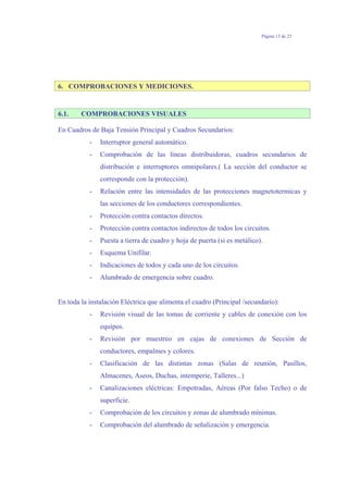 Página 13 de 23
6. COMPROBACIONES Y MEDICIONES.
6.1. COMPROBACIONES VISUALES
En Cuadros de Baja Tensión Principal y Cuadros Secundarios:
- Interruptor general automático.
- Comprobación de las líneas distribuidoras, cuadros secundarios de
distribución e interruptores omnipolares.( La sección del conductor se
corresponde con la protección).
- Relación entre las intensidades de las protecciones magnetotermicas y
las secciones de los conductores correspondientes.
- Protección contra contactos directos.
- Protección contra contactos indirectos de todos los circuitos.
- Puesta a tierra de cuadro y hoja de puerta (si es metálico).
- Esquema Unifilar.
- Indicaciones de todos y cada uno de los circuitos.
- Alumbrado de emergencia sobre cuadro.
En toda la instalación Eléctrica que alimenta el cuadro (Principal /secundario):
- Revisión visual de las tomas de corriente y cables de conexión con los
equipos.
- Revisión por muestreo en cajas de conexiones de Sección de
conductores, empalmes y colores.
- Clasificación de las distintas zonas (Salas de reunión, Pasillos,
Almacenes, Aseos, Duchas, intemperie, Talleres...)
- Canalizaciones eléctricas: Empotradas, Aéreas (Por falso Techo) o de
superficie.
- Comprobación de los circuitos y zonas de alumbrado mínimas.
- Comprobación del alumbrado de señalización y emergencia.
 