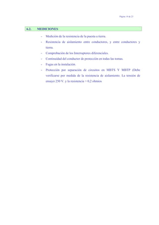 Página 14 de 23
6.2. MEDICIONES
- Medición de la resistencia de la puesta a tierra.
- Resistencia de aislamiento entre conductores, y entre conductores y
tierra.
- Comprobación de los Interruptores diferenciales.
- Continuidad del conductor de protección en todas las tomas.
- Fugas en la instalación.
- Protección por separación de circuitos en MBTS Y MBTP (Debe
verificarse por medida de la resistencia de aislamiento. La tensión de
ensayo 250 V. y la resistencia > 0,2 ohmios
 