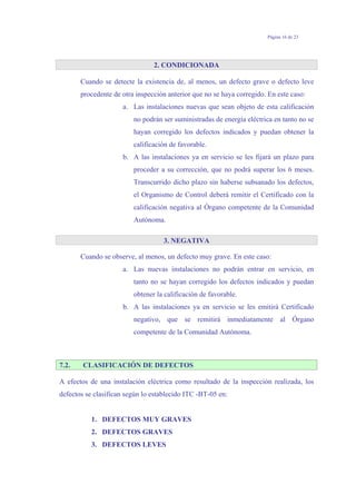 Página 16 de 23
2. CONDICIONADA
Cuando se detecte la existencia de, al menos, un defecto grave o defecto leve
procedente de otra inspección anterior que no se haya corregido. En este caso:
a. Las instalaciones nuevas que sean objeto de esta calificación
no podrán ser suministradas de energía eléctrica en tanto no se
hayan corregido los defectos indicados y puedan obtener la
calificación de favorable.
b. A las instalaciones ya en servicio se les fijará un plazo para
proceder a su corrección, que no podrá superar los 6 meses.
Transcurrido dicho plazo sin haberse subsanado los defectos,
el Organismo de Control deberá remitir el Certificado con la
calificación negativa al Órgano competente de la Comunidad
Autónoma.
3. NEGATIVA
Cuando se observe, al menos, un defecto muy grave. En este caso:
a. Las nuevas instalaciones no podrán entrar en servicio, en
tanto no se hayan corregido los defectos indicados y puedan
obtener la calificación de favorable.
b. A las instalaciones ya en servicio se les emitirá Certificado
negativo, que se remitirá inmediatamente al Órgano
competente de la Comunidad Autónoma.
7.2. CLASIFICACIÓN DE DEFECTOS
A efectos de una instalación eléctrica como resultado de la inspección realizada, los
defectos se clasifican según lo establecido ITC -BT-05 en:
1. DEFECTOS MUY GRAVES
2. DEFECTOS GRAVES
3. DEFECTOS LEVES
 