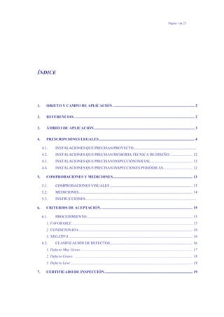 Página 1 de 23
ÍNDICE
1. OBJETO Y CAMPO DE APLICACIÓN. ..................................................................................... 2
2. REFERENCIAS............................................................................................................................... 2
3. ÁMBITO DE APLICACIÓN.......................................................................................................... 3
4. PRESCRIPCIONES LEGALES..................................................................................................... 4
4.1. INSTALACIONES QUE PRECISAN PROYECTO..................................................................
4.2. INSTALACIONES QUE PRECISAN MEMORIA TÉCNICA DE DISEÑO ........................ 12
4.3. INSTALACIONES QUE PRECISAN INSPECCIÓN INICIAL............................................ 12
4.4. INSTALACIONES QUE PRECISAN INSPECCIONES PERIÓDICAS............................... 12
5. COMPROBACIONES Y MEDICIONES.................................................................................... 13
5.1. COMPROBACIONES VISUALES ....................................................................................... 13
5.2. MEDICIONES........................................................................................................................ 14
5.3. INSTRUCCIONES.....................................................................................................................
6. CRITERIOS DE ACEPTACIÓN................................................................................................. 15
6.1. PROCEDIMIENTO................................................................................................................ 15
1. FAVORABLE................................................................................................................................ 15
2. CONDICIONADA........................................................................................................................ 16
3. NEGATIVA................................................................................................................................... 16
6.2. CLASIFICACIÓN DE DEFECTOS....................................................................................... 16
1. Defecto Muy Grave. ..................................................................................................................... 17
2. Defecto Grave. ............................................................................................................................. 18
3. Defecto Leve................................................................................................................................. 19
7. CERTIFICADO DE INSPECCIÓN............................................................................................. 19
 