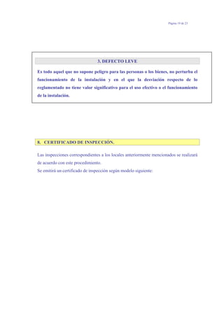 Página 19 de 23
3. DEFECTO LEVE
Es todo aquel que no supone peligro para las personas o los bienes, no perturba el
funcionamiento de la instalación y en el que la desviación respecto de lo
reglamentado no tiene valor significativo para el uso efectivo o el funcionamiento
de la instalación.
8. CERTIFICADO DE INSPECCIÓN.
Las inspecciones correspondientes a los locales anteriormente mencionados se realizará
de acuerdo con este procedimiento.
Se emitirá un certificado de inspección según modelo siguiente:
 