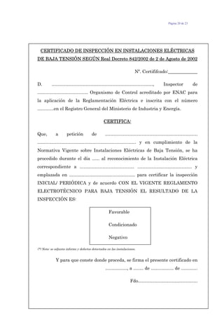 Página 20 de 23
CERTIFICADO DE INSPECCIÓN EN INSTALACIONES ELÉCTRICAS
DE BAJA TENSIÓN SEGÚN Real Decreto 842/2002 de 2 de Agosto de 2002
Nº. Certififcado:_____________
D. ................................................................................, Inspector de
........................................ Organismo de Control acreditado por ENAC para
la aplicación de la Reglamentación Eléctrica e inscrita con el número
.............en el Registro General del Ministerio de Industria y Energía.
CERTIFICA:
Que, a petición de .........................................................................
.............................................................................. y en cumplimiento de la
Normativa Vigente sobre Instalaciones Eléctricas de Baja Tensión, se ha
procedido durante el día ...... al reconocimiento de la Instalación Eléctrica
correspondiente a ........................................... ........................................... y
emplazada en .................................................... para certificar la inspección
INICIAL/ PERIÓDICA y de acuerdo CON EL VIGENTE REGLAMENTO
ELECTROTÉCNICO PARA BAJA TENSIÓN EL RESULTADO DE LA
INSPECCIÓN ES:
Favorable
Condicionado
Negativo
(*) Nota: se adjunta informe y defectos detectados en las instalaciones.
Y para que conste donde proceda, se firma el presente certificado en
................., a ........ de .................. de .............
Fdo...............................................
 