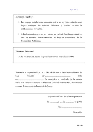 Página 22 de 23
Dictamen Negativo:
Las nuevas instalaciones no podrán entrar en servicio, en tanto no se
hayan corregido los defectos indicados y puedan obtener la
calificación de favorable.
A las instalaciones ya en servicio se les emitirá Certificado negativo,
que se remitirá inmediatamente al Órgano competente de la
Comunidad Autónoma.
Dictamen Favorable:
Se realizará un nueva inspección antes (de 5 años) x/ x/ 200X
Realizada la inspección INICIAL / PERIÓDICA de la instalación eléctrica de
baja Tensión en:................................................, Sita
en;................................................. Se comunica el resultado de la misma
tanto a la Propiedad como a la Dirección General de Industria, mediante la
entrega de una copia del presente informe.
Lo que se notifica a los efectos oportunos
En .............., a ..... de ................ de 2.00X
Fdo........................................
Titulación
Pág. 2 de 2
 