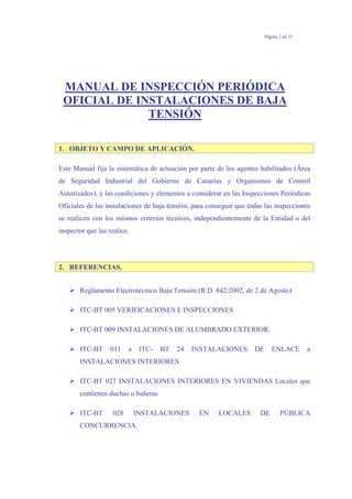 Página 2 de 23
MANUAL DE INSPECCIÓN PERIÓDICA
OFICIAL DE INSTALACIONES DE BAJA
TENSIÓN
1. OBJETO Y CAMPO DE APLICACIÓN.
Este Manual fija la sistemática de actuación por parte de los agentes habilitados (Área
de Seguridad Industrial del Gobierno de Canarias y Organismos de Control
Autorizados), y las condiciones y elementos a considerar en las Inspecciones Periódicas
Oficiales de las instalaciones de baja tensión, para conseguir que todas las inspecciones
se realicen con los mismos criterios técnicos, independientemente de la Entidad o del
inspector que las realice.
2. REFERENCIAS.
Reglamento Electrotécnico Baja Tensión (R.D. 842/2002, de 2 de Agosto)
ITC-BT 005 VERIFICACIONES E INSPECCIONES
ITC-BT 009 INSTALACIONES DE ALUMBRADO EXTERIOR.
ITC-BT 011 a ITC- BT 24 INSTALACIONES DE ENLACE a
INSTALACIONES INTERIORES.
ITC-BT 027 INSTALACIONES INTERIORES EN VIVIENDAS Locales que
contienen duchas o bañeras
ITC-BT 028 INSTALACIONES EN LOCALES DE PÚBLICA
CONCURRENCIA.
 