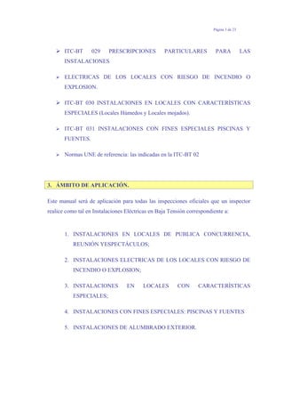 Página 3 de 23
ITC-BT 029 PRESCRIPCIONES PARTICULARES PARA LAS
INSTALACIONES
ELECTRICAS DE LOS LOCALES CON RIESGO DE INCENDIO O
EXPLOSION.
ITC-BT 030 INSTALACIONES EN LOCALES CON CARACTERÍSTICAS
ESPECIALES (Locales Húmedos y Locales mojados).
ITC-BT 031 INSTALACIONES CON FINES ESPECIALES PISCINAS Y
FUENTES.
Normas UNE de referencia: las indicadas en la ITC-BT 02
3. ÁMBITO DE APLICACIÓN.
Este manual será de aplicación para todas las inspecciones oficiales que un inspector
realice como tal en Instalaciones Eléctricas en Baja Tensión correspondiente a:
1. INSTALACIONES EN LOCALES DE PUBLICA CONCURRENCIA,
REUNIÓN YESPECTÁCULOS;
2. INSTALACIONES ELECTRICAS DE LOS LOCALES CON RIESGO DE
INCENDIO O EXPLOSION;
3. INSTALACIONES EN LOCALES CON CARACTERÍSTICAS
ESPECIALES;
4. INSTALACIONES CON FINES ESPECIALES: PISCINAS Y FUENTES
5. INSTALACIONES DE ALUMBRADO EXTERIOR.
 