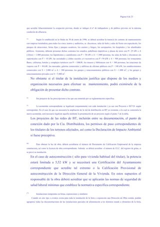 Página 8 de 23
que acredite fehacientemente la ocupación prevista, donde se indique el nº de trabajadores y de público previsto en la máxima
condición de afluencia.
(3)
Según lo establecido en la Orden de 30 de enero de 1996, se deberá acreditar la tenencia de contrato de mantenimiento
con empresa instaladora, para todos los cines, teatros y auditorios, as discotecas, salas de baile y salas de fiesta con espectáculo, los
parques de atracciones, ferias fijas y parques acuáticos, los casinos y bingos, los aeropuertos, los hospitales y los alumbrados
públicos. Asimismo, deberán presentar dichos contratos los estadios, pabellones deportivos y plazas de toros con P> 25 kW o A
(Aforo) > 1.000 personas; los hipódromos y canódromos con P > 50 kW o A > 1.000 personas; las salas de baile y discotecas sin
espectáculos con P > 10 kW; las sociedades y clubes sociales y/o recreativos con P >50 kW o A > 500 personas; los restaurantes
Bares, cafeterías, hoteles y complejos turísticos con P > 100kW; los museos y bibliotecas con A > 300 personas; las estaciones de
viajeros con P > 50 kW; los mercados, galerías comerciales y edificios de oficinas públicas con P > 100 kW; los establecimientos
comerciales con S > 2.000 m2
o A > 300 personas; los garajes y estacionamientos públicos con S > 1.000 m2
; y los garajes y
estacionamientos privados con S > 5.000 m2
.
No obstante si el titular de la instalación justifica que dispone de los medios y
organización necesarios para efectuar su mantenimiento, podrá eximírsele de la
obligación de presentar dicho contrato.
(4)
Sin perjuicio de las prescripciones a las que sea sometida por su reglamentación específica.
(5)
La acometida correspondiente se legalizará conjuntamente con cada instalación ( ya sea con Proyecto o M.T.D. según
corresponda). En el caso de que sea necesaria la ampliación de la red de distribución en BT ya existente, a la cual se conectaría la
nueva acometida, será necesario legalizar aquella mediante la presentación de un proyecto según el punto 7 de la tabla.
Los proyectos de las redes de BT, incluirán entre su documentación, el punto de
conexión dado por la Cia. Distribuidora, los permisos de paso correspondientes de
los titulares de los terrenos afectados, así como la Declaración de Impacto Ambiental
si fuese preceptiva.
(6)
Para obtener la luz de obra, deberá acreditarse el número de Documento de Calificación Empresarial de la empresa
constructora, así como la licencia de obra correspondiente. Además se deberá acreditar el número de I.E.C. del registro de grúas, si
se prevé su instalación.
En el caso de autoconstrucción ( sólo para vivienda habitual del titular), la potencia
estará limitada a 5,52 kW y se necesitará una Certificación del Ayuntamiento
correspondiente que acredite tal extremo o la Calificación Provisional de
autoconstrucción de la Dirección General de la Vivienda. En estos supuestos el
responsable de la obra deberá acreditar que se aplicarán las normas de seguridad de
salud laboral mínimas que establece la normativa específica correspondiente.
(7)
Instalaciones temporales en ferias, exposiciones y similares:
Cuando en este tipo e eventos exista para toda la instalación de la feria o exposición una Dirección de Obra común, podrán
agruparse todas las documentaciones de las instalaciones parciales de alimentación a los distintos stands o elementos de la feria,
 