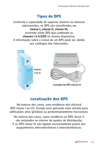 1630 IER 14X21 ok   20.12.2006   17:58   Page 129




                                                    Instalações Elétricas Residenciais




                                 Tipos de DPS
          Conforme a capacidade de suportar maiores ou menores
                 sobretensões, os DPS são classificados em
                        classe I, classe II, classe III,
                    existindo ainda DPS que combinam as
                  classes I e II (I/II) no mesmo dispositivo.
          A informação sobre a classe de um DPS pode ser obtida
                        nos catálogos dos fabricantes.




                            classe
                            I ou II



                                               exemplo de DPS classe III




                         Localização dos DPS
             Na maioria dos casos, uma residência não utilizará
       DPS classe I ou I/II, ficando esta aplicação mais voltada para
       edificações altas (prédios) ou predominantemente horizontais.
           Na maioria dos casos, numa residência os DPS classe II
            são instalados no interior do quadro de distribuição.
          E os DPS classe III são ligados exclusivamente juntos aos
             equipamentos eletroeletrônicos e eletrodomésticos.



                                                                                         129
 