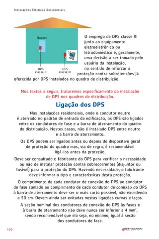 1630 IER 14X21 ok      20.12.2006      17:58   Page 130




        Instalações Elétricas Residenciais




                                            O emprego de DPS classe III
                                            junto ao equipamento
                                            eletroeletrônico ou
                                            letrodoméstico é, geralmente,
                                            uma decisão a ser tomada pelo
                                            usuário da instalação,
                                            no sentido de reforçar a
                                         proteção contra sobretensões já
        oferecida por DPS instalados no quadro de distribuição.

            Nos textos a seguir, trataremos especificamente da instalação
                        de DPS nos quadros de distribuição.
                                    Ligação dos DPS
                Nas instalações residenciais, onde o condutor neutro
         é aterrado no padrão de entrada da edificação, os DPS são ligados
          entre os condutores de fase e a barra de aterramento do quadro
           de distribuição. Nestes casos, não é instalado DPS entre neutro
                              e a barra de aterramento.
            Os DPS podem ser ligados antes ou depois do dispositivo geral
              de proteção do quadro mas, via de regra, é recomendável
                            ligá-los antes da proteção.
        Deve ser consultado o fabricante do DPS para verificar a necessidade
           ou não de instalar proteção contra sobrecorrentes (disjuntor ou
         fusível) para a proteção do DPS. Havendo necessidade, o fabricante
                 deve informar o tipo e características desta proteção.
          O comprimento de cada condutor de conexão do DPS ao condutor
        de fase somado ao comprimento de cada condutor de conexão do DPS
        à barra de aterramento deve ser o mais curto possível, não excedendo
          a 50 cm. Devem ainda ser evitadas nestas ligações curvas e laços.
            A seção nominal dos condutores de conexão do DPS às fases e
             à barra de aterramento não deve nunca ser inferior a 4 mm2,
              sendo recomendável que ela seja, no mínimo, igual à seção
                               dos condutores de fase.
  130
 