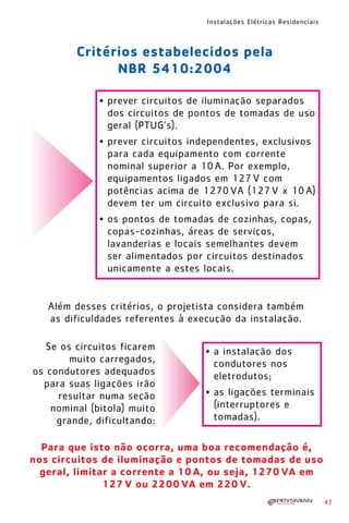 1630 IER 14X21 ok   20.12.2006   17:56   Page 47




                                                   Instalações Elétricas Residenciais



                    Critérios estabelecidos pela
                          NBR 5410:2004

                       • prever circuitos de iluminação separados
                         dos circuitos de pontos de tomadas de uso
                         geral (PTUG’s).
                       • prever circuitos independentes, exclusivos
                         para cada equipamento com corrente
                         nominal superior a 10 A. Por exemplo,
                         equipamentos ligados em 127 V com
                         potências acima de 1270 VA (127 V x 10 A)
                         devem ter um circuito exclusivo para si.
                       • os pontos de tomadas de cozinhas, copas,
                         copas-cozinhas, áreas de serviços,
                         lavanderias e locais semelhantes devem
                         ser alimentados por circuitos destinados
                         unicamente a estes locais.


          Além desses critérios, o projetista considera também
          as dificuldades referentes à execução da instalação.

          Se os circuitos ficarem                  • a instalação dos
               muito carregados,                     condutores nos
       os condutores adequados                       eletrodutos;
         para suas ligações irão
            resultar numa seção                    • as ligações terminais
           nominal (bitola) muito                    (interruptores e
            grande, dificultando:                    tomadas).

        Para que isto não ocorra, uma boa recomendação é,
      nos circuitos de iluminação e pontos de tomadas de uso
        geral, limitar a corrente a 10 A, ou seja, 1270 VA em
                     127 V ou 2200 VA em 220 V.
                                                                                        47
 