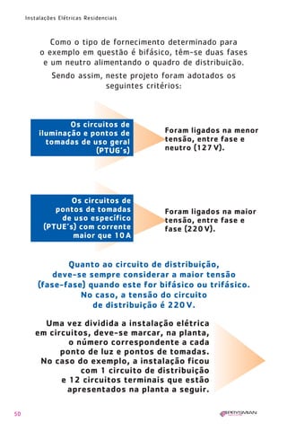 1630 IER 14X21 ok      20.12.2006      17:56   Page 50




        Instalações Elétricas Residenciais



                Como o tipo de fornecimento determinado para
             o exemplo em questão é bifásico, têm-se duas fases
              e um neutro alimentando o quadro de distribuição.
                 Sendo assim, neste projeto foram adotados os
                              seguintes critérios:



                     Os circuitos de
             iluminação e pontos de                      Foram ligados na menor
               tomadas de uso geral                      tensão, entre fase e
                            (PTUG’s)                     neutro (127 V).




                     Os circuitos de
                 pontos de tomadas                       Foram ligados na maior
                  de uso específico                      tensão, entre fase e
              (PTUE’s) com corrente                      fase (220 V).
                     maior que 10 A


                   Quanto ao circuito de distribuição,
                deve-se sempre considerar a maior tensão
            (fase-fase) quando este for bifásico ou trifásico.
                      No caso, a tensão do circuito
                         de distribuição é 220 V.

             Uma vez dividida a instalação elétrica
           em circuitos, deve-se marcar, na planta,
                   o número correspondente a cada
                 ponto de luz e pontos de tomadas.
            No caso do exemplo, a instalação ficou
                      com 1 circuito de distribuição
                 e 12 circuitos terminais que estão
                  apresentados na planta a seguir.

   50
 
