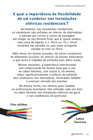 1630 IER 14X21 ok   20.12.2006   17:57   Page 59




                                                   Instalações Elétricas Residenciais



           E qual a importância da flexibilidade
             de um condutor nas instalações
                  elétricas residenciais ?
                 Geralmente, nas instalações residenciais,
          os condutores são enfiados no interior de eletrodutos
                e passam por curvas e caixas de passagem
          até chegar ao seu destino final, que é, quase sempre,
              uma caixa de ligação 5 x 10 cm ou 10 x 10 cm
              instalada nas paredes ou uma caixa octogonal
                         situada no teto ou forro.
         Além disso, em muitas ocasiões, há vários condutores
        de diferentes circuitos no interior do mesmo eledroduto,
          o que torna o trabalho de enfiação mais difícil ainda.
              Nestas situações, a experiência internacional
               vem comprovando há muitos anos que o uso
               de cabos flexíveis, com classe 5, no mínimo,
             reduz significativamente o esforço de enfiação
           dos condutores nos eletrodutos, facilitando também
                    a eventual retirada dos mesmos.
               Da mesma forma, nos últimos anos também
         os profissionais brasileiros têm utilizado cada vez mais
           os cabos flexíveis nas instalações elétricas em geral
                     e nas residenciais em particular.


        Fios sólidos




                                                                          Cabos
                                                                        flexíveis



                                                                                        59
 