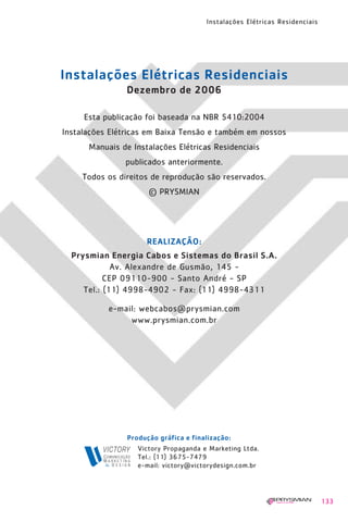 1630 IER 14X21 ok   20.12.2006    17:58    Page 133




                                                        Instalações Elétricas Residenciais




             Instalações Elétricas Residenciais
                                 Dezembro de 2006

                    Esta publicação foi baseada na NBR 5410:2004
              Instalações Elétricas em Baixa Tensão e também em nossos
                     Manuais de Instalações Elétricas Residenciais
                                 publicados anteriormente.
                    Todos os direitos de reprodução são reservados.
                                       © PRYSMIAN




                                      REALIZAÇÃO:
                Prysmian Energia Cabos e Sistemas do Brasil S.A.
                           Av. Alexandre de Gusmão, 145 -
                         CEP 09110-900 - Santo André - SP
                   Tel.: (11) 4998-4902 - Fax: (11) 4998-4311

                          e-mail: webcabos@prysmian.com
                               www.prysmian.com.br




                                 Produção gráfica e finalização:
                                    Victory Propaganda e Marketing Ltda.
                                    Tel.: (11) 3675-7479
                                    e-mail: victory@victorydesign.com.br




                                                                                             133
 