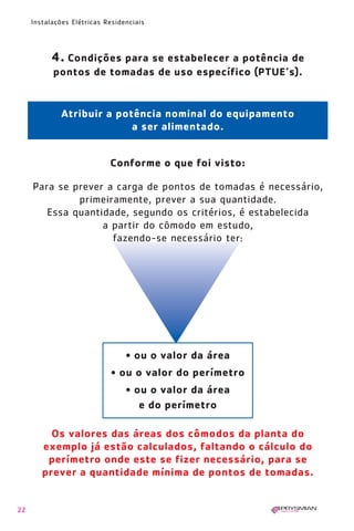 1630 IER 14X21 ok      20.12.2006      17:56   Page 22




        Instalações Elétricas Residenciais




              4. Condições para se estabelecer a potência de
              pontos de tomadas de uso específico (PTUE’s).


                 Atribuir a potência nominal do equipamento
                               a ser alimentado.


                               Conforme o que foi visto:

        Para se prever a carga de pontos de tomadas é necessário,
                 primeiramente, prever a sua quantidade.
           Essa quantidade, segundo os critérios, é estabelecida
                      a partir do cômodo em estudo,
                        fazendo-se necessário ter:




                                    • ou o valor da área
                               • ou o valor do perímetro
                                    • ou o valor da área
                                       e do perímetro

             Os valores das áreas dos cômodos da planta do
           exemplo já estão calculados, faltando o cálculo do
            perímetro onde este se fizer necessário, para se
           prever a quantidade mínima de pontos de tomadas.


   22
 