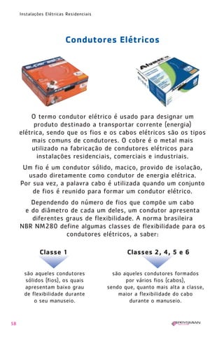 1630 IER 14X21 ok      20.12.2006      17:57   Page 58




        Instalações Elétricas Residenciais




                             Condutores Elétricos




            O termo condutor elétrico é usado para designar um
             produto destinado a transportar corrente (energia)
        elétrica, sendo que os fios e os cabos elétricos são os tipos
            mais comuns de condutores. O cobre é o metal mais
            utilizado na fabricação de condutores elétricos para
              instalações residenciais, comerciais e industriais.
         Um fio é um condutor sólido, maciço, provido de isolação,
          usado diretamente como condutor de energia elétrica.
        Por sua vez, a palavra cabo é utilizada quando um conjunto
            de fios é reunido para formar um condutor elétrico.
           Dependendo do número de fios que compõe um cabo
         e do diâmetro de cada um deles, um condutor apresenta
           diferentes graus de flexibilidade. A norma brasileira
        NBR NM280 define algumas classes de flexibilidade para os
                      condutores elétricos, a saber:

                 Classe 1                                Classes 2, 4, 5 e 6


          são aqueles condutores                 são aqueles condutores formados
          sólidos (fios), os quais                    por vários fios (cabos),
          apresentam baixo grau                sendo que, quanto mais alta a classe,
          de flexibilidade durante                 maior a flexibilidade do cabo
              o seu manuseio.                          durante o manuseio.


   58
 