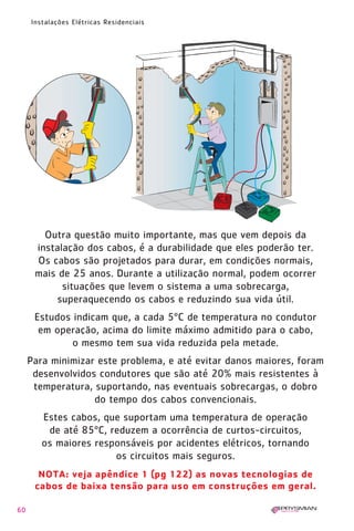 1630 IER 14X21 ok      20.12.2006      17:57   Page 60




        Instalações Elétricas Residenciais




           Outra questão muito importante, mas que vem depois da
         instalação dos cabos, é a durabilidade que eles poderão ter.
         Os cabos são projetados para durar, em condições normais,
         mais de 25 anos. Durante a utilização normal, podem ocorrer
               situações que levem o sistema a uma sobrecarga,
             superaquecendo os cabos e reduzindo sua vida útil.
         Estudos indicam que, a cada 5ºC de temperatura no condutor
          em operação, acima do limite máximo admitido para o cabo,
                 o mesmo tem sua vida reduzida pela metade.
        Para minimizar este problema, e até evitar danos maiores, foram
         desenvolvidos condutores que são até 20% mais resistentes à
         temperatura, suportando, nas eventuais sobrecargas, o dobro
                      do tempo dos cabos convencionais.
           Estes cabos, que suportam uma temperatura de operação
            de até 85ºC, reduzem a ocorrência de curtos-circuitos,
           os maiores responsáveis por acidentes elétricos, tornando
                          os circuitos mais seguros.
          NOTA: veja apêndice 1 (pg 122) as novas tecnologias de
         cabos de baixa tensão para uso em construções em geral.

   60
 