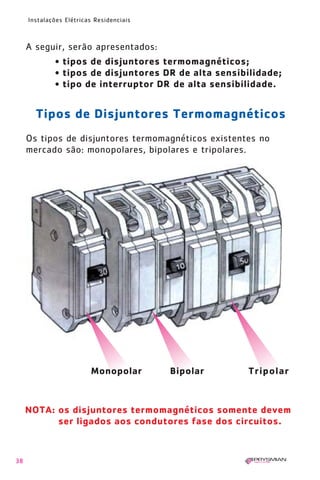 38
Instalações Elétricas Residenciais
A seguir, serão apresentados:
• tipos de disjuntores termomagnéticos;
• tipos de disjuntores DR de alta sensibilidade;
• tipo de interruptor DR de alta sensibilidade.
Os tipos de disjuntores termomagnéticos existentes no
mercado são: monopolares, bipolares e tripolares.
NOTA: os disjuntores termomagnéticos somente devem
ser ligados aos condutores fase dos circuitos.
Tipos de Disjuntores Termomagnéticos
TripolarMonopolar Bipolar
1630 IER 14X21 ok 20.12.2006 17:56 Page 38
 
