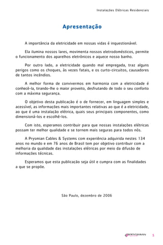 Instalações Elétricas Residenciais
5
Apresentação
A importância da eletricidade em nossas vidas é inquestionável.
Ela ilumina nossos lares, movimenta nossos eletrodomésticos, permite
o funcionamento dos aparelhos eletrônicos e aquece nosso banho.
Por outro lado, a eletricidade quando mal empregada, traz alguns
perigos como os choques, às vezes fatais, e os curto-circuitos, causadores
de tantos incêndios.
A melhor forma de convivermos em harmonia com a eletricidade é
conhecê-la, tirando-lhe o maior proveito, desfrutando de todo o seu conforto
com a máxima segurança.
O objetivo desta publicação é o de fornecer, em linguagem simples e
acessível, as informações mais importantes relativas ao que é a eletricidade,
ao que é uma instalação elétrica, quais seus principais componentes, como
dimensioná-los e escolhê-los.
Com isto, esperamos contribuir para que nossas instalações elétricas
possam ter melhor qualidade e se tornem mais seguras para todos nós.
A Prysmian Cables & Systems com experiência adquirida nestes 134
anos no mundo e em 76 anos de Brasil tem por objetivo contribuir com a
melhoria da qualidade das instalações elétricas por meio da difusão de
informações técnicas.
Esperamos que esta publicação seja útil e cumpra com as finalidades
a que se propõe.
São Paulo, dezembro de 2006
1630 IER 14X21 ok 20.12.2006 17:55 Page 5
 